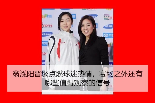 翁泓阳晋级点燃球迷热情，赛场之外还有哪些值得观察的信号
